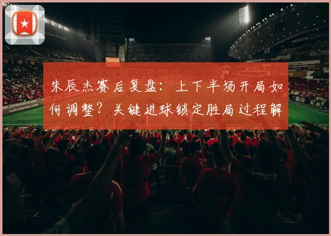朱辰杰赛后复盘:上下半场开局如何调整?关键进球锁定胜局过程解析