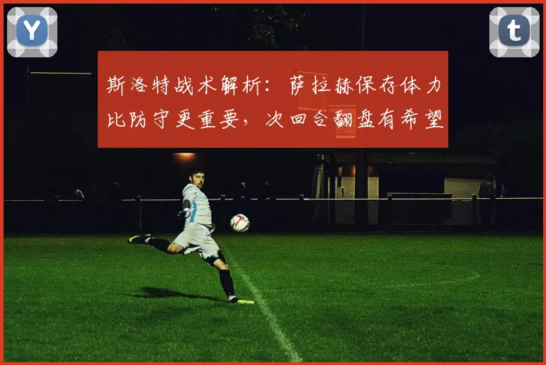 斯洛特战术解析：萨拉赫保存体力比防守更重要，次回合翻盘有希望