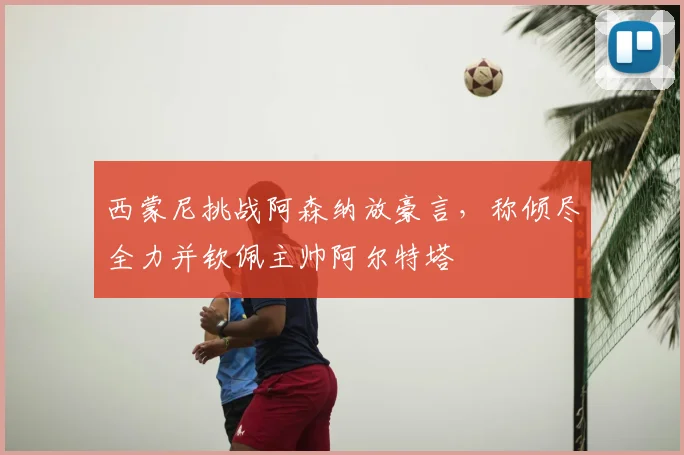 西蒙尼挑战阿森纳放豪言,称倾尽全力并钦佩主帅阿尔特塔