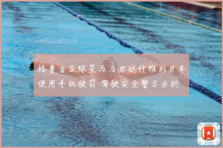 格鲁吉亚球星马马尔达什维利开车使用手机被罚 驾驶安全警示分析