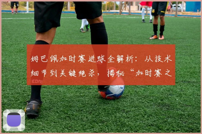 姆巴佩加时赛进球全解析：从技术细节到关键绝杀，揭秘“加时赛之王”的制胜秘诀