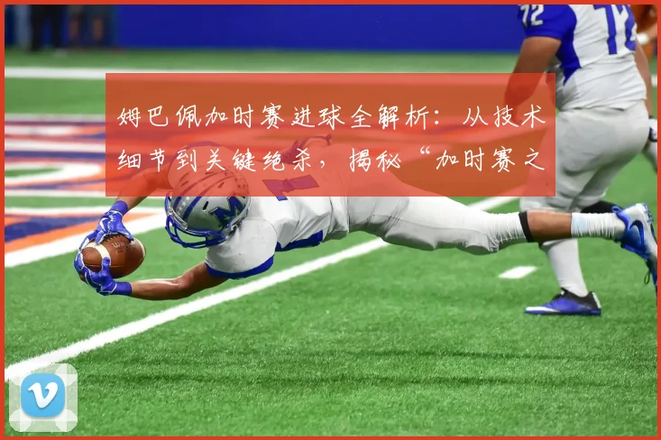姆巴佩加时赛进球全解析:从技术细节到关键绝杀,揭秘“加时赛之王”的制胜秘诀