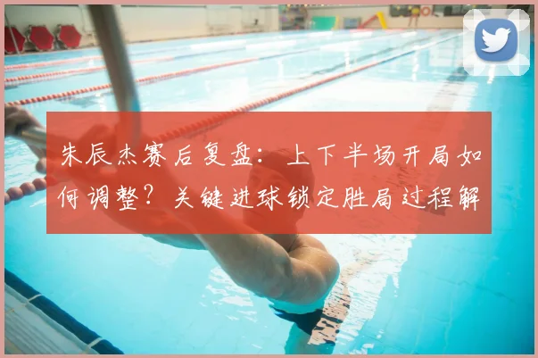 朱辰杰赛后复盘:上下半场开局如何调整?关键进球锁定胜局过程解析