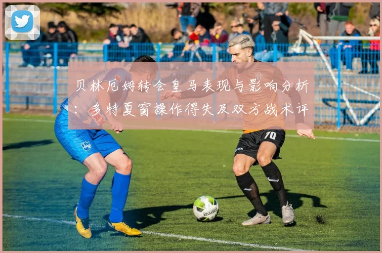 贝林厄姆转会皇马表现与影响分析:多特夏窗操作得失及双方战术评估