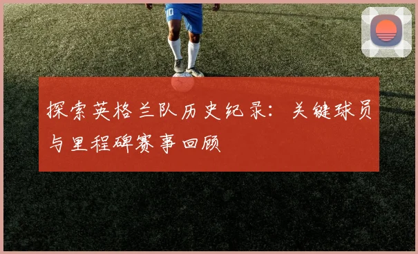 探索英格兰队历史纪录：关键球员与里程碑赛事回顾