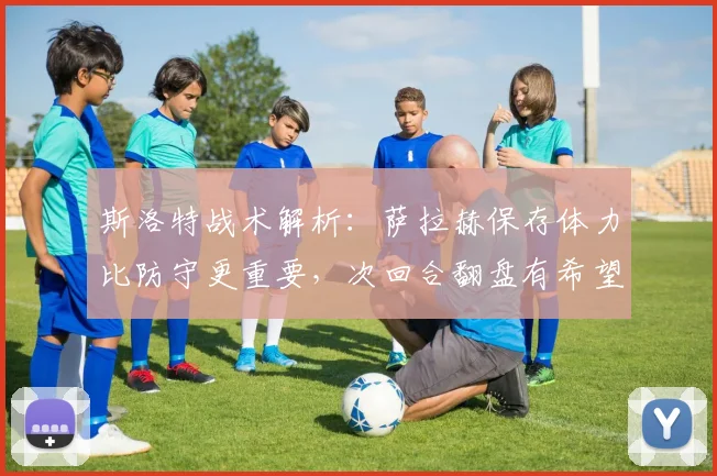 斯洛特战术解析：萨拉赫保存体力比防守更重要，次回合翻盘有希望