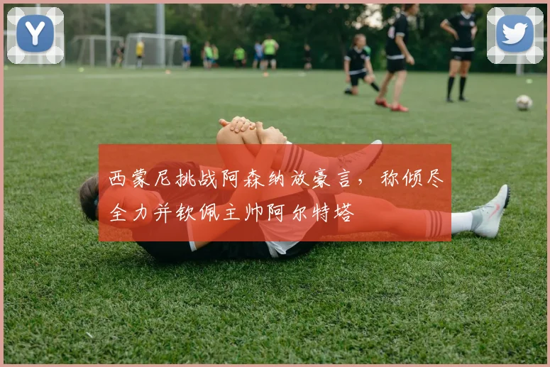 西蒙尼挑战阿森纳放豪言，称倾尽全力并钦佩主帅阿尔特塔