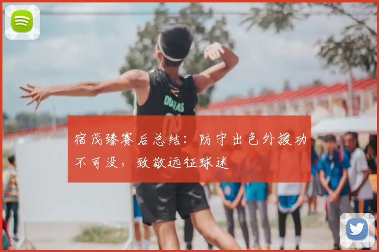 宿茂臻赛后总结:防守出色外援功不可没,致敬远征球迷