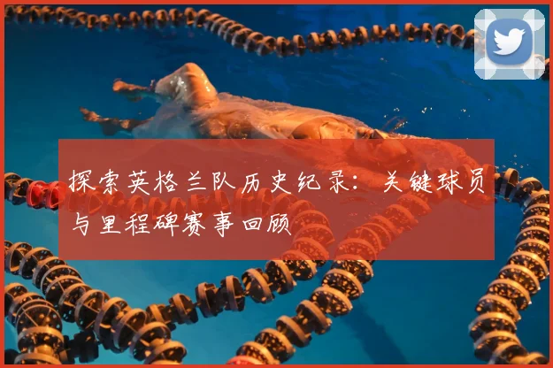 探索英格兰队历史纪录：关键球员与里程碑赛事回顾